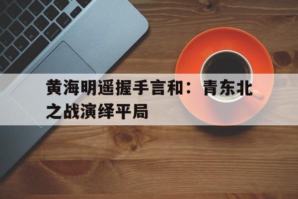 包含黄海明遥握手言和：青东北之战演绎平局的词条